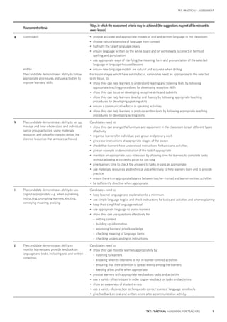 9TKT: PRACTICAL HANDBOOK FOR TEACHERS
TKT: PRACTICAL – ASSESSMENT
Assessment criteria
Ways in which the assessment criteria may be achieved (the suggestions may not all be relevant to
every lesson)
g (continued)
and/or
The candidate demonstrates ability to follow
appropriate procedures and use activities to
improve learners’ skills.
•	 provide accurate and appropriate models of oral and written language in the classroom
•	 choose natural examples of language from context
•	 highlight the target language clearly
•	 ensure language written on the white board and on worksheets is correct in terms of
spelling and punctuation
•	 use appropriate ways of clarifying the meaning, form and pronunciation of the selected
language in language-focused lessons
•	 ensure new language models are natural and accurate when drilling.
For lesson stages which have a skills focus, candidates need, as appropriate to the selected
skills focus, to:
•	 show they can help learners to understand reading and listening texts by following
appropriate teaching procedures for developing receptive skills
•	 show they can focus on developing receptive skills and subskills
•	 show they can help learners develop oral fluency by following appropriate teaching
procedures for developing speaking skills
•	 ensure a communicative focus in speaking activities
•	 show they can help learners to produce written texts by following appropriate teaching
procedures for developing writing skills.
h The candidate demonstrates ability to set up,
manage and time whole-class and individual,
pair or group activities, using materials,
resources and aids effectively to deliver the
planned lesson so that aims are achieved.
Candidates need to:
•	 show they can arrange the furniture and equipment in the classroom to suit different types
of activity
•	 organise learners for individual, pair, group and plenary work
•	 give clear instructions at appropriate stages of the lesson
•	 check that learners have understood instructions for tasks and activities
•	 give an example or demonstration of the task if appropriate
•	 maintain an appropriate pace in lessons by allowing time for learners to complete tasks
without allowing activities to go on for too long
•	 give learners time to check the answers to tasks in pairs as appropriate
•	 use materials, resources and technical aids effectively to help learners learn and to provide
practice
•	 ensure there is an appropriate balance between teacher-­fronted and learner-­centred activities
•	 be sufficiently directive when appropriate.
i The candidate demonstrates ability to use
English appropriately e.g. when explaining,
instructing, prompting learners, eliciting,
conveying meaning, praising.
Candidates need to:
•	 keep teacher language and explanation to a minimum
•	 use simple language to give and check instructions for tasks and activities and when explaining
•	 keep their simplified language natural
•	 use appropriate language to praise learners
•	 show they can use questions effectively for
	 – setting context
	 – building up information
	 – assessing learners’ prior knowledge
	 – checking meaning of language items
	 – checking understanding of instructions.
j The candidate demonstrates ability to
monitor learners and provide feedback on
language and tasks, including oral and written
correction.
Candidates need to:
•	 show they can monitor learners appropriately by:
	 – listening to learners
	 – knowing when to intervene or not in learner-­centred activities
	 – ensuring that their attention is spread evenly among the learners
	 – keeping a low profile when appropriate
•	 provide learners with appropriate feedback on tasks and activities
•	 use a variety of techniques in order to give feedback on tasks and activities
•	 show an awareness of student errors
•	 use a variety of correction techniques to correct learners’ language sensitively
•	 give feedback on oral and written errors after a communicative activity.
 