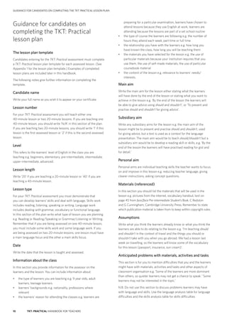 10 TKT: PRACTICAL HANDBOOK FOR TEACHERS
GUIDANCE FOR CANDIDATES ON COMPLETING THE TKT: PRACTICAL LESSON PLAN
preparing for a particular examination, learners have chosen to
attend lessons because they use English at work, learners are
attending because the lessons are part of a set school routine
•	 the type of course the learners are following e.g. the number of
hours they attend each week, part time or full time
•	 the relationship you have with the learners e.g. how long you
have known the class, how long you will be teaching them
•	 the materials you have selected for the lesson e.g. the use of
particular materials because your institution requires that you
use them, the use of self-made materials, the use of particular
coursebook material
•	 the content of the lesson e.g. relevance to learners’ needs/
interests.
Main aim
Write the main aim for the lesson either stating what the learners
will have done by the end of the lesson or stating what you want to
achieve in the lesson e.g. ‘By the end of the lesson the learners will
be able to give advice using should and shouldn’t’, or ‘To present and
practise should and shouldn’t for giving advice’.
Subsidiary aim
Write any subsidiary aims for the lesson e.g. the main aim of the
lesson might be to present and practise should and shouldn’t, used
for giving advice, but a text is used as a context for the language
presentation. The main aim would be to teach should/shouldn’t but a
subsidiary aim would be to develop a reading skill or skills, e.g. ‘By the
end of the lesson the learners will have practised reading for gist and
for detail.’
Personal aim
Personal aims are individual teaching skills the teacher wants to focus
on and improve in this lesson e.g. reducing teacher language, giving
clearer instructions, asking concept questions.
Materials (referenced)
In this section you should list the materials that will be used in the
lesson e.g. pictures from the internet, vocabulary handout, text on
page 45 from face2face Pre-intermediate Student’s Book, C Redston
and G Cunningham, Cambridge University Press. Remember to state
which publication material is taken from to keep within copyright rules.
Assumptions
Write what you think the learners already know or what you think the
learners are able to do relating to the lesson e.g. ‘I’m teaching should
and shouldn’t in the context of travel and the things you should or
shouldn’t take with you when you go abroad. We had a lesson last
week on travelling, so the learners will know some of the vocabulary
for this lesson (passport, insurance, sun cream)’.
Anticipated problems with materials, activities and tasks
This section is for you to mention difficulties that you and the learners
might have with materials, activities and tasks and other aspects of
classroom organisation e.g. ‘Some of the learners are more dominant
than others, so quieter learners may not get a chance to speak.’ ‘Some
learners may not be interested in the topic.’
N.B. Do not use this section to discuss problems learners may have
with language and skills. Use the language analysis table for language
difficulties and the skills analysis table for skills difficulties.
Guidance for candidates on
completing the TKT: Practical
lesson plan
The lesson plan template
Candidates entering for the TKT: Practical assessment must complete
a TKT: Practical lesson plan template for each assessed lesson. (See
Appendix 1 for the lesson plan template.) Examples of completed
lesson plans are included later in this handbook.
The following notes give further information on completing the
template.
Candidate name
Write your full name as you wish it to appear on your certificate.
Lesson number
For your TKT: Practical assessment you will teach either one
40-­minute lesson or two 20-­minute lessons. If you are teaching one
40-­minute lesson, you should write ‘N/A’ in this section of the plan.
If you are teaching two 20-­minute lessons, you should write ‘1’ if this
lesson is the first assessed lesson or ‘2’ if this is the second assessed
lesson.
Level
This refers to the learners’ level of English in the class you are
teaching e.g. beginners, elementary, pre-­intermediate, intermediate,
upper-­intermediate, advanced.
Lesson length
Write ‘20’ if you are teaching a 20-­minute lesson or ‘40’ if you are
teaching a 40-­minute lesson.
Lesson type
For your TKT: Practical assessment you must demonstrate that
you can develop learners’ skills and deal with language. Skills work
includes reading, listening, speaking or writing. Language work
includes dealing with grammar, vocabulary or functional language.
In this section of the plan write what type of lesson you are planning
e.g. Reading or Reading/Speaking or Grammar/Listening or Writing.
Remember that if you are being assessed on one 40-­minute lesson,
you must include some skills work and some language work. If you
are being assessed on two 20-minute lessons, one lesson must have
a main language focus and the other a main skills focus.
Date
Write the date that the lesson is taught and assessed.
Information about the class
In this section you provide information for the assessor on the
learners and the lesson. You can include information about:
•	 the type of learners you are teaching e.g. 9 year olds, adult
learners, teenage learners
•	 learners’ backgrounds e.g. nationality, professions where
relevant
•	 the learners’ reason for attending the classes e.g. learners are
 