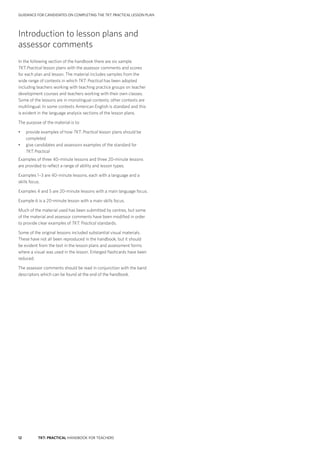 12 TKT: PRACTICAL HANDBOOK FOR TEACHERS
Introduction to lesson plans and
assessor comments
In the following section of the handbook there are six sample
TKT: Practical lesson plans with the assessor comments and scores
for each plan and lesson. The material includes samples from the
wide range of contexts in which TKT: Practical has been adopted
including teachers working with teaching practice groups on teacher
development courses and teachers working with their own classes.
Some of the lessons are in monolingual contexts; other contexts are
multilingual. In some contexts American English is standard and this
is evident in the language analysis sections of the lesson plans.
The purpose of the material is to:
•	 provide examples of how TKT: Practical lesson plans should be
completed
•	 give candidates and assessors examples of the standard for
TKT: Practical
Examples of three 40-minute lessons and three 20-minute lessons
are provided to reflect a range of ability and lesson types.
Examples 1–3 are 40-minute lessons, each with a language and a
skills focus.
Examples 4 and 5 are 20-minute lessons with a main language focus.
Example 6 is a 20-minute lesson with a main skills focus.
Much of the material used has been submitted by centres, but some
of the material and assessor comments have been modified in order
to provide clear examples of TKT: Practical standards.
Some of the original lessons included substantial visual materials.
These have not all been reproduced in the handbook, but it should
be evident from the text in the lesson plans and assessment forms
where a visual was used in the lesson. Enlarged flashcards have been
reduced.
The assessor comments should be read in conjunction with the band
descriptors which can be found at the end of the handbook.
GUIDANCE FOR CANDIDATES ON COMPLETING THE TKT: PRACTICAL LESSON PLAN
 
