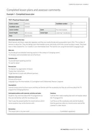 13TKT: PRACTICAL HANDBOOK FOR TEACHERS
Completed lesson plans and assessor comments
Example 1 – Completed lesson plan
COMPLETED LESSON PLAN | EXAMPLE 1
TKT: Practical lesson plan
Centre number: 00000 Candidate number: 01
Candidate name: XXXXX
Lesson number: Level: Pre-intermediate
Lesson length: 40 minutes Lesson type: Listening + vocabulary
Date: 00/00/00
Information about the class:
Most learners are Asian, especially Japanese, and they are mostly female and young adults (early 20s). The number of
learners is about ten. They are taking a pre-intermediate course, and study a full-time course five days a week. They have
been in New Zealand for 2 or 3 weeks in pre-intermediate level. The learners are using the text book (Language to go).
Main aim:
To provide gist and detailed listening practice in the context of ‘changing rooms’
To introduce and consolidate lexis set of furniture
Subsidiary aim:
To provide fluent speaking practice
To read for detail
Personal aim:
To improve my organisation of lesson
To give clear instructions
To get learners to work with different partners
Materials (referenced):
Pictures of furniture
Language to go, Pre-Intermediate, G Cunningham and S Mohamed, Pearson Longman
Assumptions:
Learners know some furniture nouns and they are familiar with the vocabulary but they do not know about the TV
programme (Changing Rooms).
Anticipated problems with materials, activities and tasks:	 Solutions:
Students may not know about the TV programme so 	 I will let them read a reading task and I will explain about
they are not familiar with the recording script.	 the TV programme.
Task 5 uses the present perfect for recent actions which	 I will focus on the vocabulary only and tell students
some students may not be familiar with.	that the grammar refers to a recent action and will be
covered in a later lesson.
Declaration:
This lesson plan is my own work .......................................................................................... (candidate’s signature).
 