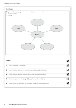 16 TKT: PRACTICAL HANDBOOK FOR TEACHERS
COMPLETED LESSON PLAN | EXAMPLE 1
Board plan
Today’s menu – New vocabulary
•	 Vocabulary polish (v)
•	 Listening
Checklist:
 ∙
  1	 I have completed a lesson plan. ∙
  2	 I have attached copies of the handouts and materials used in the lesson. ∙
  3	 I have included details of copyright photocopies of published material. ∙
  4	 I have completed the Cambridge ESOL questionnaire for candidates. ∙
  5	 I have signed the declaration to confirm that this lesson plan is my own work. ∙
✓
tables
Furniture
chairs
✓
✓
✓
✓
✓
Date (        )
 