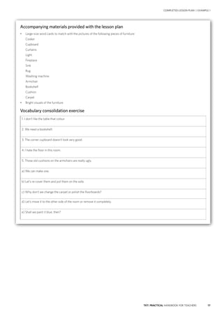 17TKT: PRACTICAL HANDBOOK FOR TEACHERS
Accompanying materials provided with the lesson plan
•	 Large-size word cards to match with the pictures of the following pieces of furniture:
Cooker
Cupboard
Curtains
Light
Fireplace
Sink
Rug
Washing machine
Armchair
Bookshelf
Cushion
Carpet
•	 Bright visuals of the furniture
Vocabulary consolidation exercise
1. I don’t like the table that colour.
2. We need a bookshelf.
3. The corner cupboard doesn’t look very good.
4. I hate the floor in this room.
5. Those old cushions on the armchairs are really ugly.
a) We can make one.
b) Let’s re-cover them and put them on the sofa.
c) Why don’t we change the carpet or polish the floorboards?
d) Let’s move it to the other side of the room or remove it completely.
e) Shall we paint it blue, then?
COMPLETED LESSON PLAN | EXAMPLE 1
 