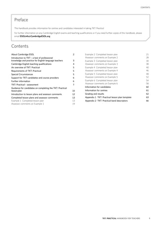 1TKT: PRACTICAL HANDBOOK FOR TEACHERS
contents
Contents
Preface
This handbook provides information for centres and candidates interested in taking TKT: Practical.
For further information on any Cambridge English exams and teaching qualifications or if you need further copies of this handbook, please
email ESOLinfo@CambridgeESOL.org
About Cambridge ESOL	2
Introduction to TKT – a test of professional
knowledge and practice for English language teachers	3
Cambridge English teaching qualifications	4
An overview of TKT: Practical	5
Requirements of TKT: Practical	5
Special Circumstances	5
Support for TKT candidates and course providers	6
Further information	6
TKT: Practical – assessment	7
Guidance for candidates on completing the TKT: Practical
lesson plan	10
Introduction to lesson plans and assessor comments	12
Completed lesson plans and assessor comments	13
Example 1 Completed lesson plan	13
Assessor comments on Example 1	19
Example 2 Completed lesson plan	21
Assessor comments on Example 2	28
Example 3 Completed lesson plan	30
Assessor comments on Example 3	38
Example 4 Completed lesson plan	40
Assessor comments on Example 4	46
Example 5 Completed lesson plan	48
Assessor comments on Example 5	52
Example 6 Completed lesson plan	54
Assessor comments on Example 6	58
Information for candidates	60
Information for centres	61
Grading and results	62
Appendix 1 TKT: Practical lesson plan template	63
Appendix 2 TKT: Practical band descriptors	66
 