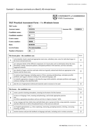 19TKT: PRACTICAL HANDBOOK FOR TEACHERS
COMPLETED LESSON PLAN | EXAMPLE 1
Example 1 – Assessor comments on a Band 3, 40-minute lesson
TKT Practical Assessment Form – 1 x 40-minute lesson
TKT week: 00
Assessor name: XXXXX Assessor ID: XX00XX
Candidate name: XXXXX
Candidate number: 01
Centre name: XXXXX
Centre number: 00000
Date: 00/00/00
Level of class: Pre-intermediate
Number of learners: 10
The lesson plan – the candidate can: Score
a
write detailed, clearly stated and appropriate main aims, subsidiary aims, aims for individual stages in
the lesson and personal aims
3
b
give adequate details of the different components of a lesson plan such as information about the class;
procedures; timing; interaction patterns; anticipated problems with materials, activities and tasks;
suggested solutions
3
c
give details of stages, activities and tasks which are logically ordered and which are appropriate to the
learners and the lesson aims
3
d
(i) analyse target language, including aspects of form, meaning and phonology; anticipate possible
problems and suggest solutions relating to the analysed language; and
(ii) identify appropriate strategies to develop the target skills/subskills; anticipate problems and suggest
solutions relating to the identified skills
3
e plan the use of appropriate (referenced) materials and/or resources to be used 3
The lesson – the candidate can: Score
f create a positive learning atmosphere, ensuring involvement of all the learners 3
g
(i) focus on language: form, meaning and phonology, and include appropriate practice
and
(ii) follow appropriate procedures and use activities to improve learners’ skills
3
h
set up, manage and time whole-class and individual, pair or group activities, using materials, resources
and aids effectively to deliver the planned lesson so that aims are achieved 3
i
use English appropriately e.g. when explaining, instructing, prompting learners, eliciting, conveying
meaning, praising
3
j monitor learners and provide feedback on language and tasks, including oral or written correction 3
Example 1 – Assessor comments on a Band 3, 40-minute lesson
 