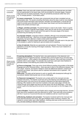 20 TKT: PRACTICAL HANDBOOK FOR TEACHERS
Lesson plan
comments:
Please provide
brief comments
to justify your
scores.
a) Aims: Clear main aims with context and good subsidiary aims. Personal aims are listed
and are appropriate for the lesson type. Aims are provided for individual stages. However,
stage aims are not clearly expressed. They are sometimes procedures rather than aims
e.g. ‘to change partners’, ‘to pre-teach polish’.
b) Lesson components: The lesson plan components have all been completed and are
appropriately clear. The section providing information about the class could be more detailed
and could include information about learners’ strengths and weaknesses. It would also be
useful to provide some information why this lesson was chosen and how the students will
relate to the content and lesson type.
c) Stages, activities and tasks: The planned lesson is clear to the reader. There is a good
balance and variety of logically linked stages, which also link with the aims of the lesson and
stage aims. However, there is quite some time spent on the early stages of the lesson,
brainstorming and leading into the topic.
d) Language analysis: Language analysis is detailed, although more anticipated problems
with meaning would help – there are no concept checking questions for the furniture
vocabulary, but some attempt is made to check polish and verdict.
Skills analysis: The skills analysis table has been completed, and skills work in the plan and
in the analysis is useful for listening for gist and detail and for speaking.
e) Use of materials: Materials are appropriate and well selected. Pictures have been well
selected to convey the meaning of the target vocabulary. There is too much material for a
40-minute lesson.
Lesson
comments:
Please provide
brief comments
to justify your
scores.
f) Learning atmosphere: The teacher had a very good presence in the classroom and
engaged and encouraged the learners. Activities had a communicative focus and were task-
based throughout – which added to the engagement of learners. She could have involved the
students more in some stages. For example, she could have used open-class feedback to
generate interest in the listening and context of the listening.
g) Focus on language: There was some choral drilling to practise pronunciation of the target
language and some individual drilling – there was also a check of the difference between ‘rug’
and ‘carpet’. However, the teacher needed to check the differences between ‘cooker/cook’,
‘cupboard and drawer’ (the picture used for cupboard had drawers and a cupboard – this
wasn’t clarified).
Skills work: The tasks set led learners to work on specific skills development although the
coursebook detailed listening task was not very challenging.
h) Classroom management: The teacher set up tasks well for the most part and also
checked instructions. The teacher could have set up the listening more effectively (e.g. she
could have given a bit more time to let students understand the task before playing the
listening). She needed to elicit more from students in the open-class stage. At times she
rushed through some stages and had to go back (which she did do effectively) – time was
rushed to get to the listening at the end as so much time was spent on the first stages of the
lesson.
i) Use of English: The teacher used English well to engage and encourage learners. At times
there were some hesitations while she searched for words. There were also some problems
with the /r/ sound vs /l/ sound and this was not modelled as well as it could have been.
j) Monitoring, feedback and correction: The teacher monitored well for the most part and
knew what the learners were doing. She gave feedback while monitoring. However, she
needed to conduct better open-class feedback, clarifying what was correct and incorrect and
why, and also building on learners’ responses.
COMPLETED LESSON PLAN | EXAMPLE 1
 