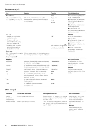 22 TKT: PRACTICAL HANDBOOK FOR TEACHERS
COMPLETED LESSON PLAN | EXAMPLE 2
Language analysis
Form Meaning Phonology Anticipated problems
Past continuous
Subj + was/were + verb +ing.
José was sitting on the beach
We use the past continuous to say that
something was in progress around a specific
time in the past.
/wɒz/
/wɒz.ənt/
/wr/
/w:nt/
/-ŋ/
José was sitting on the beach
when the shark attacked.
1 Students may forget the verb
‘to be’ in this structure.
2 Students may not remember
the rule for doubling the final
consonant.
3 Students may not remember
some irregular verbs.
4 Students might have
difficulty in identifying the long
and the short action.
Verb + ing
• We add ing to the end of
most of the verbs.
• If the verb ends in a
consonant + e, we usually
drop the e and add ing.
• If the verb ends in a short,
accented consonant, we
double the consonant.
Solutions
1 Drill and provide practice
with the form.
2 Provide the rule of ‘ing’ and
provide some practice.
3 Elicit irregular verbs from the
whole class.
4 Provide a clear marker
sentence and concept check
(flashcards).Simple past
Subj + verb in past form: regular
or irregular verb.
The shark appeared
We use past simple to talk about a short action
that interrupts an action in progress in the past.
Vocabulary
Bodybuilder
Hesitate
Disbelief
Bare
Lay
Clap
Cheer
someone who does special exercises regularly
to make their muscles bigger.
to pause before you do or say something, often
because you are uncertain or nervous about it.
the refusal to believe that something is true.
Idiomatic expression, with his own hands.
to put something in, especially a flat or
horizontal position, usually carefully or for a
particular purpose.
to make a short, loud noise by hitting your
hands together.
to give a loud shout of approval or
encouragement.
/bɒdbldə(r)/
/hez..tet/
/ds.bli:f/
/beər/
/le/
/klp/
/tʃər/
Anticipated problems
Students might not know
specific vocabulary in the text
chosen to work.
Solutions
Elicit or tell the students a
short and clear definition of the
words.
Skills analysis
Skill/subskill Tasks for skills development Preparing learners for tasks Anticipated problems
Reading
for general
understanding
Reading for detail
Set only two general questions
Set four more detailed questions
Create interest in the text with a pre-reading
exercise using sound track from ‘Jaws’ and
picture of a shark.
Check the answers to the gist task to ensure
that students understand the gist before they
read the detail.
Students might want to read
slowly in the first reading
when I only want them to
understand the topic of the
text.
Solutions
Tell students to find the
answers quickly and set a
time limit.
 