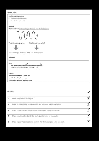 24 TKT: PRACTICAL HANDBOOK FOR TEACHERS
Board plan
Reading for gist questions:
• ‘Where did the shark appear?’
• ‘How did the people feel?’
Meaning:
Marker sentence: José was sitting on the beach when the shark appeared.
	The action was in progress		 the action was interrupted
	 		
	José was sitting on the beach when the shark appeared.
flashcards
Form:
• ‘José was sitting on the beach when the shark appeared.’
• was/were + verb + ing + when verb in the past
Practice 2
Past continuous + when + simple past.
I read/ when /telephone rang.
I was reading when the telephone rang.
	
Checklist:
 ∙
  1	 I have completed a lesson plan. ∙
  2	 I have attached copies of the handouts and materials used in the lesson. ∙
  3	 I have included details of copyright photocopies of published material. ∙
  4	 I have completed the Cambridge ESOL questionnaire for candidates. ∙
  5	 I have signed the declaration to confirm that this lesson plan is my own work. ∙
✓
✓
✓
✓
✓
✓
COMPLETED LESSON PLAN | EXAMPLE 2
X
 