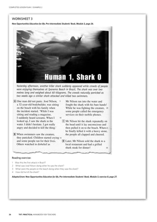 26 TKT: PRACTICAL HANDBOOK FOR TEACHERS
COMPLETED LESSON PLAN | EXAMPLE 2
WORKSHEET 3
New Opportunities Education for life, Pre-intermediate Students’ Book, Module 3, page 26.
Reading exercise:
1 Was this the first attack in Brazil?
2 What was José Nilson doing when he saw the shark?
3 What were the people on the beach doing when they saw the shark?
4 How did he kill the shark?
Adapted from: New Opportunities Education for life, Pre-intermediate Students’ Book, Module 3, exercise 8, page 27.
 