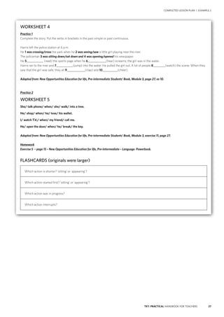 27TKT: PRACTICAL HANDBOOK FOR TEACHERS
COMPLETED LESSON PLAN | EXAMPLE 2
WORKSHEET 4
Practice 1
Complete the story. Put the verbs in brackets in the past simple or past continuous.
Harris left the police station at 6 p.m.
He 1 was crossing/cross the park when he 2 was seeing/saw a little girl playing near the river.
The policeman 3 was sitting down/sat down and 4 was opening/opened his newspaper.
He 5___________ (read) the sports page when he 6____________(hear) screams; the girl was in the water.
Harris ran to the river and 7___________(jump) into the water. He pulled the girl out. A lot of people 8________(watch) the scene. When they
saw that the girl was safe, they all 9____________(clap) and 10__________(cheer).
Adapted from: New Opportunities Education for life, Pre-intermediate Students’ Book, Module 3, page 27, ex 10.
Practice 2
WORKSHEET 5
She/ talk phone/ when/ she/ walk/ into a tree.
He/ shop/ when/ he/ lose/ his wallet.
I/ watch T.V./ when/ my friend/ call me.
He/ open the door/ when/ he/ break/ the key.
Adapted from: New Opportunities Education for life, Pre-intermediate Students’ Book, Module 3, exercise 11, page 27.
Homework
Exercise 5 – page 15 – New Opportunities Education for life, Pre-Intermediate – Language Powerbook.
FLASHCARDS (originals were larger)
Which action is shorter? ‘sitting’ or ‘appearing’?
Which action started first? ‘sitting’ or ‘appearing’?
Which action was in progress?
Which action interrupts?
 