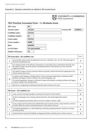 28 TKT: PRACTICAL HANDBOOK FOR TEACHERS
COMPLETED LESSON PLAN | EXAMPLE 2
2
Example 2 – Assessor comments on a Band 4, 40-minute lesson.
TKT Practical Assessment Form – 1 x 40-minute lesson
TKT week: 00
Assessor name: XXXXX Assessor ID: XX00XX
Candidate name: XXXXX
Candidate number: 02
Centre name: XXXXX
Centre number: 00000
Date: 00/00/00
Level of class: Pre-intermediate
Number of learners: 18
The lesson plan – the candidate can: Score
a
write detailed, clearly stated and appropriate main aims, subsidiary aims, aims for individual stages in
the lesson and personal aims
3
b
give adequate details of the different components of a lesson plan such as information about the class;
procedures; timing; interaction patterns; anticipated problems with materials, activities and tasks;
suggested solutions
3
c
give details of stages, activities and tasks which are logically ordered and which are appropriate to the
learners and the lesson aims
4
d
(i) analyse target language, including aspects of form, meaning and phonology; anticipate possible
problems and suggest solutions relating to the analysed language; and
(ii) identify appropriate strategies to develop the target skills/subskills; anticipate problems and suggest
solutions relating to the identified skills
4
e plan the use of appropriate (referenced) materials and/or resources to be used 4
The lesson – the candidate can: Score
f create a positive learning atmosphere, ensuring involvement of all the learners 4
g
(i) focus on language: form, meaning and pronunciation, and include appropriate practice
and
(ii) follow appropriate procedures and use activities to improve learners’ skills
4
h
set up, manage and time whole-class and individual, pair or group activities, using materials, resources
and aids effectively to deliver the planned lesson so that aims are achieved 4
i
use English appropriately e.g. when explaining, instructing, prompting learners, eliciting, conveying
meaning, praising
4
j monitor learners and provide feedback on language and tasks, including oral or written correction 4
Example 2 – Assessor comments on a Band 4, 40-minute lesson
 