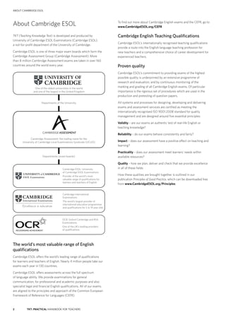 2 TKT: PRACTICAL HANDBOOK FOR TEACHERS
about cambridge esol
About Cambridge ESOL
TKT (Teaching Knowledge Test) is developed and produced by
University of Cambridge ESOL Examinations (Cambridge ESOL),
a not-for-profit department of the University of Cambridge.
Cambridge ESOL is one of three major exam boards which form the
Cambridge Assessment Group (Cambridge Assessment). More
than 8 million Cambridge Assessment exams are taken in over 160
countries around the world every year.
The world’s most valuable range of English
qualifications
Cambridge ESOL offers the world’s leading range of qualifications
for learners and teachers of English. Nearly 4 million people take our
exams each year in 130 countries.
Cambridge ESOL offers assessments across the full spectrum
of language ability. We provide examinations for general
communication, for professional and academic purposes and also
specialist legal and financial English qualifications. All of our exams
are aligned to the principles and approach of the Common European
Framework of Reference for Languages (CEFR).
To find out more about Cambridge English exams and the CEFR, go to
www.CambridgeESOL.org/CEFR
Cambridge English Teaching Qualifications
Cambridge ESOL’s internationally recognised teaching qualifications
provide a route into the English language teaching profession for
new teachers and a comprehensive choice of career development for
experienced teachers.
Proven quality
Cambridge ESOL’s commitment to providing exams of the highest
possible quality is underpinned by an extensive programme of
research and evaluation, and by continuous monitoring of the
marking and grading of all Cambridge English exams. Of particular
importance is the rigorous set of procedures which are used in the
production and pretesting of question papers.
All systems and processes for designing, developing and delivering
exams and assessment services are certified as meeting the
internationally recognised ISO 9001:2008 standard for quality
management and are designed around five essential principles:
Validity – are our exams an authentic test of real-life English or
teaching knowledge?
Reliability – do our exams behave consistently and fairly?
Impact – does our assessment have a positive effect on teaching and
learning?
Practicality – does our assessment meet learners’ needs within
available resources?
Quality – how we plan, deliver and check that we provide excellence
in all of these fields
How these qualities are brought together is outlined in our
publication Principles of Good Practice, which can be downloaded free
from www.CambridgeESOL.org/Principles
Cambridge International
Examinations
The world’s largest provider of
international education programmes
and qualiﬁcations for 5 to 19 year olds
Cambridge Assessment: the trading name for the
University of Cambridge Local Examinations Syndicate (UCLES)
Cambridge ESOL: University
of Cambridge ESOL Examinations
Provider of the world's most
valuable range of qualiﬁcations for
learners and teachers of English
OCR: Oxford Cambridge and RSA
Examinations
One of the UK’s leading providers
of qualiﬁcations
Departments of the University
Departments (exam boards)
One of the oldest universities in the world
and one of the largest in the United Kingdom
 