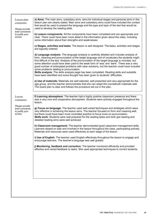 29TKT: PRACTICAL HANDBOOK FOR TEACHERS
COMPLETED LESSON PLAN | EXAMPLE 2
2
Lesson plan
comments:
Please provide
brief comments
to justify your
scores.
a) Aims: The main aims, subsidiary aims, aims for individual stages and personal aims in this
lesson plan are clearly stated. Main aims and subsidiary aims could have included the context
that would be used to present the language and the type and topic of the text that would be
used to develop the reading skills.
b) Lesson components: All the components have been completed and are appropriate and
clear. There could have been more detail in the information given about the class, including
some information about their strengths and weaknesses.
c) Stages, activities and tasks: The lesson is well designed. The tasks, activities and stages
are logically ordered.
d) Language analysis: The language analysis is carefully detailed and includes analysis of
form, meaning and pronunciation of the target language and of vocabulary the students might
find difficult in the text. Analysis of the pronunciation of the target language is included, but
some attention could have been paid to the weak form of ‘was’ and ‘were’. There was a very
good number of anticipated problems with clear solutions, but the teacher could have included
some problems relating to pronunciation.
Skills analysis: The skills analysis page has been completed. Reading skills and subskills
have been identified and some thought has been given to students’ difficulties.
e) Use of materials: Materials are well selected, well presented and very appropriate for the
age group, and the teacher demonstrates that she can adapt the coursebook materials well.
The board plan is clear and follows the procedure set out in the plan.
Lesson
comments:
Please provide
brief comments
to justify your
scores.
f) Learning atmosphere: The teacher had a highly positive classroom presence and there
was a very nice and cooperative atmosphere. Students were actively engaged throughout the
lesson.
g) Focus on language: The teacher used well-varied techniques and strategies which were
very effective in achieving the lesson aims. The teacher focused on form and meaning well,
but there could have been more controlled practice to focus more on pronunciation.
Skills work: Students were well prepared for the reading tasks and both gist reading and
detailed reading aims were well achieved.
h) Classroom management: The teacher demonstrated good classroom management skills.
Learners stayed on task and involved in the lesson throughout the class, participating actively.
Materials and resources were used effectively at each stage of the lesson.
i) Use of English: The teacher used English effectively throughout the lesson to engage and
encourage learners. The teacher’s language was well graded.
j) Monitoring, feedback and correction: The teacher monitored efficiently and provided
effective and varied feedback to tasks. She used appropriate techniques to correct students.
 