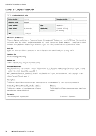 30 TKT: PRACTICAL HANDBOOK FOR TEACHERS
COMPLETED LESSON PLAN | EXAMPLE 3
Example 3 – Completed lesson plan
TKT: Practical lesson plan
Centre number: 00000 Candidate number: 03
Candidate name: XXXXX
Lesson number: Level: Elementary
Lesson length: 40 minutes Lesson type: Grammar, Reading
and Writing
Date: 00/00/00
Information about the class:
There are 5 young adult students. They come to class 3 times a week. The class has a length of 2 hours. We started this
course last week and students will be using Channel your English. For this class we will work with a copy of the book Basic
Grammar in Use, Reference and Practice for Students of English. The class will be about used to (Affirmative Form).
Main aim:
By the end of the lesson the students will be able to talk about their habits in the past by using used to.
Subsidiary aim:
Practice reading and writing
Personal aim:
To have better fluency, and give clear instructions
Materials (referenced):
• Raymond Murphy with William R Smalzer, Basic Grammar in Use, Reference and Practice for Students of English, Second
edition, New York, USA, 2002, pages 30–31
• H Q Mitchell and J Scott, Elementary Student’s Book, Channel your English, mm publications, EU 2003, pages 66–67
• FlashCards by Eduardo Melo H.
Assumptions:
The learners already know past simple and present simple so it may be easier for them to understand used to.
Anticipated problems with materials, activities and tasks:	 Solutions:
The learners may get confused about the difference	 Explain again to differentiate between used to and past
between past simple and used to.	simple.
Declaration:
This lesson plan is my own work .......................................................................................... (candidate’s signature).
 