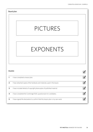 33TKT: PRACTICAL HANDBOOK FOR TEACHERS
COMPLETED LESSON PLAN | EXAMPLE 3
Board plan
Checklist:
 ∙
  1	 I have completed a lesson plan. ∙
  2	 I have attached copies of the handouts and materials used in the lesson. ∙
  3	 I have included details of copyright photocopies of published material. ∙
  4	 I have completed the Cambridge ESOL questionnaire for candidates. ∙
  5	 I have signed the declaration to confirm that this lesson plan is my own work. ∙
✓
✓
✓
✓
✓
✓
PICTURES
EXPONENTS
 