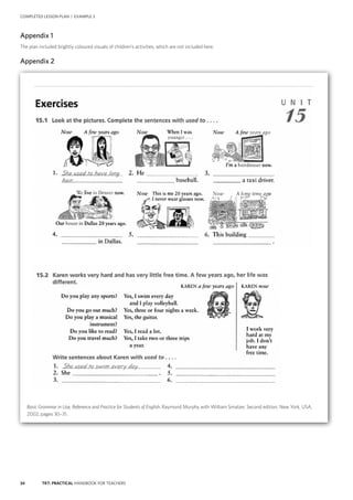 34 TKT: PRACTICAL HANDBOOK FOR TEACHERS
Appendix 1
The plan included brightly coloured visuals of children’s activities, which are not included here.
Appendix 2
COMPLETED LESSON PLAN | EXAMPLE 3
Basic Grammar in Use, Reference and Practice for Students of English. Raymond Murphy with William Smalzer, Second edition, New York, USA,
2002, pages 30–31.
 