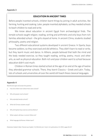 35TKT: PRACTICAL HANDBOOK FOR TEACHERS
Appendix 3
Appendix 4
Read the text again and answer the questions.
a.	 How did children learn before there were schools?
b.	 Why did people invent schools?
c.	 Who attended temple schools?
d.	 What did Chinese students study?
e.	 Why did Spartan boys exercise and do athletics?
f.	 What subjects did boys in ancient Athens do?
g.	 What language did Roman children learn?
Elementary Student’s Book, Channel your English, H Q Mitchell and J Scott, mm publications, EU 2003, pages 66–67.
COMPLETED LESSON PLAN | EXAMPLE 3
EDUCATION IN ANCIENT TIMES
Before people invented schools, children learnt things by joining in adult activities, like
farming, hunting and cooking. Later, people invented alphabets, so they needed schools
to teach children to read and write.
	 We know about education in ancient Egypt from archaeological finds. The
temple schools taught religion, reading, writing and arithmetic and only boys from rich
families attended school – the girls stayed at home. In ancient China, students studied
philosophy, poetry and religion.
	 Two different educational systems developed in ancient Greece. In Sparta, boys
became soldiers, so they exercised and did athletics. They didn’t learn to read or write,
but they learnt music and dance. In Athens, people believed that both the mind and
the body needed exercise, so they taught reading, writing, poetry, music and other
arts, as well as physical education. Both rich and poor children went to school because
education didn’t cost much.
	 Children in Roman times started school at the age of six and at the age of twelve
they attended grammar schools. There, they learnt Classics – Greek and Latin. Today,
lots of schools and universities all over the world still teach these classical languages.
 