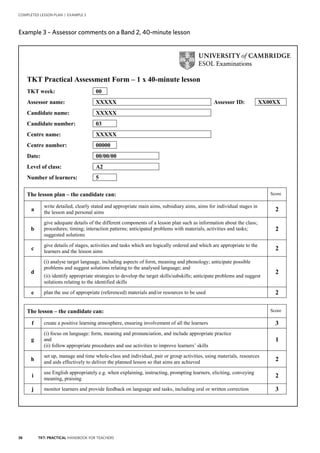 38 TKT: PRACTICAL HANDBOOK FOR TEACHERS
COMPLETED LESSON PLAN | EXAMPLE 3
Example 3 – Assessor comments on a Band 2, 40 minute lesson
TKT Practical Assessment Form – 1 x 40-minute lesson
TKT week: 00
Assessor name: XXXXX Assessor ID: XX00XX
Candidate name: XXXXX
Candidate number: 03
Centre name: XXXXX
Centre number: 00000
Date: 00/00/00
Level of class: A2
Number of learners: 5
The lesson plan – the candidate can: Score
a
write detailed, clearly stated and appropriate main aims, subsidiary aims, aims for individual stages in
the lesson and personal aims
2
b
give adequate details of the different components of a lesson plan such as information about the class;
procedures; timing; interaction patterns; anticipated problems with materials, activities and tasks;
suggested solutions
2
c
give details of stages, activities and tasks which are logically ordered and which are appropriate to the
learners and the lesson aims
2
d
(i) analyse target language, including aspects of form, meaning and phonology; anticipate possible
problems and suggest solutions relating to the analysed language; and
(ii) identify appropriate strategies to develop the target skills/subskills; anticipate problems and suggest
solutions relating to the identified skills
2
e plan the use of appropriate (referenced) materials and/or resources to be used 2
The lesson – the candidate can: Score
f create a positive learning atmosphere, ensuring involvement of all the learners 3
g
(i) focus on language: form, meaning and pronunciation, and include appropriate practice
and
(ii) follow appropriate procedures and use activities to improve learners’ skills
1
h
set up, manage and time whole-class and individual, pair or group activities, using materials, resources
and aids effectively to deliver the planned lesson so that aims are achieved 2
i
use English appropriately e.g. when explaining, instructing, prompting learners, eliciting, conveying
meaning, praising
2
j monitor learners and provide feedback on language and tasks, including oral or written correction 3
Example 3 – Assessor comments on a Band 2, 40-minute lesson
 