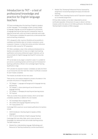 3TKT: PRACTICAL HANDBOOK FOR TEACHERS
INTRODUCTION to tkt
Introduction to TKT – a test of
professional knowledge and
practice for English language
teachers
TKT tests knowledge about the teaching of English to speakers
of other languages. This knowledge includes concepts related
to language, language use and the background to and practice
of language teaching and learning and is assessed by means of
objective format tests, which are simple to administer and to take.
TKT: Practical gives candidates the opportunity to demonstrate their
practical teaching competence.
TKT is designed to offer maximum flexibility and accessibility to
candidates and therefore does not include a compulsory course
component. However, it is likely that centres and other institutions
will wish to offer courses for TKT preparation.
TKT offers candidates a step in their professional development as
teachers and enables them to move on to higher-level teaching
qualifications and access professional support materials, such as
resource books for English language teaching (ELT) and journals
about ELT.
TKT can be taken at any stage in a teacher’s career. It is suitable for
pre-service or practising teachers and forms part of a framework of
teaching qualifications offered in the Cambridge English Teaching
Qualifications range.
TKT is divided into separate modules. Candidates can take all of them
or just choose the ones that meet their needs. A certificate is received
for each module completed.
The modules are divided into two main areas.
There are four core modules designed to provide a foundation in the
principles and practice of language teaching:
•	 TKT: Module 1 – Language and background to language learning
and teaching
•	 TKT: Module 2 – Lesson planning and use of resources for
language teaching
•	 TKT: Module 3 – Managing the teaching and learning process
•	 TKT: Practical
There are a further three specialist modules, which can be taken
completely separately or added to the core modules:
•	 TKT: Knowledge About Language (KAL)
•	 TKT: Content and Language Integrated Learning (CLIL)
•	 TKT: Young Learners (YL)
Cambridge ESOL’s practical, course-based qualifications for teachers
include:
•	 CELTA (Certificate in Teaching English to Speakers of Other
Languages)
•	 ICELT (In-service Certificate in English Language Teaching)
Cambridge ESOL also offers Delta, which covers all areas of
knowledge at an advanced level and includes teaching practice.
The Delta modules are:
•	 Module One: Understanding Language, Methodology and
Resources for Teaching (assessed by a written examination)
•	 Module Two: Developing Professional Practice (assessed by
assignments incorporating background essays and observed
teaching)
•	 Module Three: Extending Practice and ELT Specialism (assessed
by an extended assignment)
All three Delta modules can be taken independently and are
certificated separately. Achievement of a pass or above in all three
modules confers the status of a full Delta qualification, the Diploma in
Teaching English to Speakers of Other Languages.
 