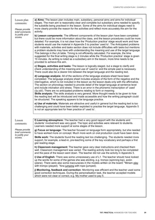 39TKT: PRACTICAL HANDBOOK FOR TEACHERS
COMPLETED LESSON PLAN | EXAMPLE 3
Lesson plan
comments:
Please provide
brief comments
to justify your
scores.
a) Aims: The lesson plan includes main, subsidiary, personal aims and aims for individual
stages. The main aim is reasonably clear and complete but subsidiary aims needed to specify
the subskills being practised in the lesson. Some of the aims for individual stages need to
more clearly provide the reason for the activities and reflect more accurately the aim for the
activity.
b) Lesson components: The different components of the lesson plan have been completed
but there could be more information about the class, and the lesson procedures could be more
detailed. For example, it is not clear how the ‘Production practice’ stage would work and how
students would use the material in Appendix 5 to practise ‘used to’. The Anticipated problems
with materials, activities and tasks section does not include difficulties with tasks but mentions
a problem students may have with understanding the meaning and use of the target language.
This belongs in the LA table. Timing is not efficiently calculated. For example, the time
suggested for the final writing stage is 2 minutes while the ‘Production practice’ stage is given
10 minutes. As writing is noted as a subsidiary aim in the lesson, more time needs to be
provided to achieve this aim.
c) Stages, activities and tasks: The lesson is logically staged, but a stage to clarify and
check understanding of the meaning and use of ‘used to’ and the simple past is necessary.
There could also be a clearer link between the target language and the reading text.
d) Language analysis: All of the sections of the language analysis sheet have been
completed. The language analysis sheet includes analysis of the form of the negative and the
interrogative, which is not included in the lesson as the lesson deals only with the affirmative.
The section on phonology needed to provide detail of the target language at sentence level
and include intonation and stress. There is an error in the phonemic transcription of ‘used’
(/ju:zd/). There are no anticipated problems relating to form or meaning.
Skills analysis: The skills analysis is very general. More thought needs to be given to how
the reading text will be introduced and made accessible and how the writing paragraph could
be structured. The speaking appears to be language practice.
e) Use of materials: Materials are attractive and useful in general but the reading text is too
challenging and could have been better exploited to practise the target language. Appendix 5
is not an appropriate text for freer practice of ‘used to’.
Lesson
comments:
Please provide
brief comments
to justify your
scores.
f) Learning atmosphere: The teacher had a very good rapport with the students and
students’ involvement was very good. The topic and activities were relevant to students.
Learners needed more support at some stages of the lesson.
g) Focus on language: The teacher focused on language form appropriately, but she needed
to have worked more on concept. Much more work on oral production could have been done.
Skills work: The students found the reading text too challenging. The students needed more
support, for example, a lead-in, pre-teaching some of the key vocabulary and perhaps a first
gist reading stage.
h) Classroom management: The teacher gave very clear instructions and checked them
well. Classroom management was varied. The reading activity took too long to be completed
and the pace of the lesson went down. The teacher did not use the activity in Appendix 5.
i) Use of English: There was some unnecessary use of L1. The teacher should have looked
up the words for some of the games she was eliciting, e.g. trompo (spinning top), avión
(plane). There were also some inaccuracies in the models written on the board: *Miriam play
with trompo (played). *Ana jumping with rope (jumped).
j) Monitoring, feedback and correction: Monitoring was efficient and the teacher used some
good correction techniques. During the personalisation task, the teacher accepted models
which were not clear or correct, e.g. My mother used to pay 5.
 