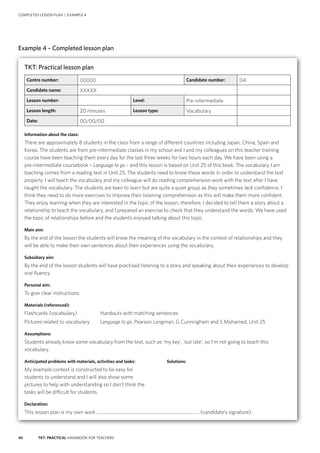 40 TKT: PRACTICAL HANDBOOK FOR TEACHERS
COMPLETED LESSON PLAN | EXAMPLE 4
Example 4 – Completed lesson plan
TKT: Practical lesson plan
Centre number: 00000 Candidate number: 04
Candidate name: XXXXX
Lesson number: Level: Pre-intermediate
Lesson length: 20 minutes Lesson type: Vocabulary
Date: 00/00/00
Information about the class:
There are approximately 8 students in the class from a range of different countries including Japan, China, Spain and
Korea. The students are from pre-intermediate classes in my school and I and my colleagues on this teacher training
course have been teaching them every day for the last three weeks for two hours each day. We have been using a
pre‑intermediate coursebook – Language to go – and this lesson is based on Unit 25 of this book. The vocabulary I am
teaching comes from a reading text in Unit 25. The students need to know these words in order to understand the text
properly. I will teach the vocabulary and my colleague will do reading comprehension work with the text after I have
taught the vocabulary. The students are keen to learn but are quite a quiet group as they sometimes lack confidence. I
think they need to do more exercises to improve their listening comprehension as this will make them more confident.
They enjoy learning when they are interested in the topic of the lesson, therefore, I decided to tell them a story about a
relationship to teach the vocabulary, and I prepared an exercise to check that they understand the words. We have used
the topic of relationships before and the students enjoyed talking about this topic.
Main aim:
By the end of the lesson the students will know the meaning of the vocabulary in the context of relationships and they
will be able to make their own sentences about their experiences using the vocabulary.
Subsidiary aim:
By the end of the lesson students will have practised listening to a story and speaking about their experiences to develop
oral fluency.
Personal aim:
To give clear instructions.
Materials (referenced):
Flashcards (vocabulary)	 Handouts with matching sentences
Pictures related to vocabulary	 Language to go, Pearson Longman, G Cunningham and S Mohamed, Unit 25
Assumptions:
Students already know some vocabulary from the text, such as ‘my key’, ‘out late’, so I’m not going to teach this
vocabulary.
Anticipated problems with materials, activities and tasks:	 Solutions:
My example context is constructed to be easy for
students to understand and I will also show some
pictures to help with understanding so I don’t think the
tasks will be difficult for students.
Declaration:
This lesson plan is my own work .......................................................................................... (candidate’s signature).
 