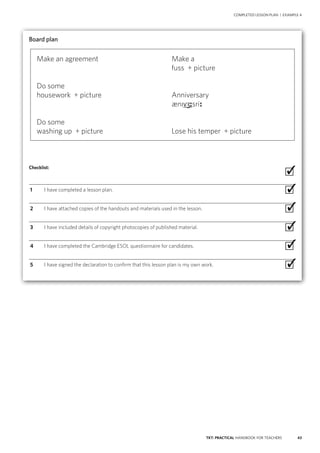 43TKT: PRACTICAL HANDBOOK FOR TEACHERS
COMPLETED LESSON PLAN | EXAMPLE 4
Board plan
Checklist:
 ∙
  1	 I have completed a lesson plan. ∙
  2	 I have attached copies of the handouts and materials used in the lesson. ∙
  3	 I have included details of copyright photocopies of published material. ∙
  4	 I have completed the Cambridge ESOL questionnaire for candidates. ∙
  5	 I have signed the declaration to confirm that this lesson plan is my own work. ∙
✓
✓
✓
✓
✓
✓
Make an agreement	 Make a
	 fuss + picture
Do some
housework + picture	 Anniversary
	 æniv sri
Do some
washing up + picture	 Lose his temper + picture
 