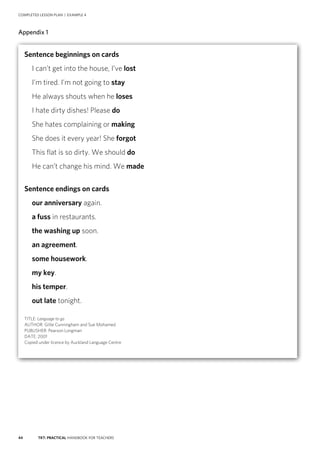 44 TKT: PRACTICAL HANDBOOK FOR TEACHERS
COMPLETED LESSON PLAN | EXAMPLE 4
Appendix 1
Sentence beginnings on cards
 I can’t get into the house, I’ve lost
 I’m tired. I’m not going to stay
 He always shouts when he loses
 I hate dirty dishes! Please do
 She hates complaining or making
 She does it every year! She forgot
 This flat is so dirty. We should do
 He can’t change his mind. We made
Sentence endings on cards
 our anniversary again.
 a fuss in restaurants.
 the washing up soon.
 an agreement.
 some housework.
 my key.
 his temper.
 out late tonight.
TITLE: Language to go
AUTHOR: Gillie Cunningham and Sue Mohamed
PUBLISHER: Pearson Longman
DATE: 2001
Copied under licence by Auckland Language Centre
 