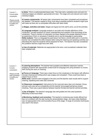 47TKT: PRACTICAL HANDBOOK FOR TEACHERS
COMPLETED LESSON PLAN | EXAMPLE 4
.
Lesson 1 –
Lesson plan
comments:
Please provide
brief comments
to justify your
scores.
a) Aims: This is a well-presented lesson plan. The main aims, subsidiary aims and aims for
individual stages are detailed, appropriate and clear. The stage aims are relevant and match
individual stages.
b) Lesson components: All lesson plan components have been completed and procedures
are detailed. The teacher needed to think more about possible problems students might have
with tasks as there are no anticipated difficulties with tasks listed.
c) Stages, activities and tasks: Stages are logical and link well to aims, as do the activities.
d) Language analysis: Language analysis is accurate and includes definitions of the
vocabulary, concept questions to check understanding and analysis of the phonology of the
vocabulary. There is mention of collocation but there needed to be greater attention to form,
as awareness of form is necessary if students are to use the language to personalise.
Skills analysis: This is a language-focused lesson but there is some skills work in it and the
teacher has completed the skills analysis table noting the listening and speaking activities and
describing the ways the students will be prepared for them. The teacher has also considered
the problems learners might have with skills.
e) Use of materials: Materials are appropriate to the aims, and coursebook materials have
been adapted well.
Lesson 1 –
Lesson
comments:
Please provide
brief comments
to justify your
scores.
f) Learning atmosphere: The teacher had a positive and effective classroom manner,
engaging students with appropriate context build for language and using elicitation to involve
them during the work on meaning.
g) Focus on language: There was a clear focus on the vocabulary in the lesson with effective
concept checking and drilling which was snappy and competent. There could have been a
clearer focus on form.
Skills work: Learners were engaged in the story and the teacher used visuals well to support
meaning. Speaking aims were also achieved.
h) Classroom management: Instructions for the most part were clear and checked. Group
and pair work was set up competently and the teacher encouraged pair/group answer
checking. There was a good balance between teacher-fronted and learner-centred activities.
i) Use of English: The teacher’s language was well graded and she used questions
effectively to elicit and check.
j) Monitoring, feedback and correction: The teacher’s monitoring was mostly efficient but
was not consistent with the task during the personalisation stage, and open-class feedback
was not appropriate to the communicative focus of the stage. A range of correction techniques
was used in the lesson.
 