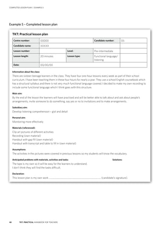 48 TKT: PRACTICAL HANDBOOK FOR TEACHERS
COMPLETED LESSON PLAN | EXAMPLE 5
Example 5 – Completed lesson plan
Handout 1
Fill in the gaps with the words from the recording.
Juan:	 Are you (1) __________ anything this evening?
Paulo:	 I’m having dinner with a friend from university.
Juan:	 What are you (2) _________ tomorrow?
Paulo:	 I’m going to the cinema. Why don’t (3) ___ _______?
Juan:	I’d (4) __________ to, but I can’t. I’m taking my sister to the airport.
Paulo:	What (5) ____ ____doing at the weekend? Why don’t we meet for a meal on Saturday?
Juan:	 Yes, that’d be (6) ________! Where shall we
(7) __________?
Paulo:	 Shall we (8) __________ at the station?
Juan: 	 OK. What time shall we meet? (9) _______ we meet at 7.00?
Paulo:	 Yes, that (10) _________ fine.
Handout 2
Check your answers
Juan:	 Are you (1) doing anything this evening?
Paulo:	 I’m having dinner with a friend from university.
Juan:	 What are you (2) doing tomorrow?
Paulo:	 I’m going to the cinema. Why don’t (3) you come?
Juan:	I’d (4) love to, but I can’t. I’m taking my sister to the airport.
Paulo:	What (5) are you doing at the weekend? Why don’t we meet for a meal on Saturday?
Juan:	 Yes, that’d be (6) great! Where shall we (7) meet?
Paulo:	 Shall we (8) meet at the station?
Juan: 	 OK. What time shall we meet? (9) Shall we meet at 7.00?
Paulo:	 Yes, that (10) sounds fine.
TKT: Practical lesson plan
Centre number: 00000 Candidate number: 05
Candidate name: XXXXX
Lesson number: Level: Pre-intermediate
Lesson length: 20 minutes Lesson type: Functional language/
listening
Date: 00/00/00
Information about the class:
There are sixteen teenage learners in the class. They have four one-hour lessons every week as part of their school
curriculum. I have been teaching them in these four hours for nearly a year. They use a school English coursebook which
has a structural syllabus and there is not very much functional language covered. I decided to make my own recording to
include some functional language which I think goes with this structure.
Main aim:
By the end of the lesson the learners will have practised and will be better able to talk about and ask about people’s
arrangements, invite someone to do something, say yes or no to invitations and to make arrangements.
Subsidiary aim:
Develop listening comprehension – gist and detail
Personal aim:
Monitoring more effectively
Materials (referenced):
Clip art pictures of different activities
Recording (own material)
Handout with gap fill (own material)
Handout with transcript and table to fill in (own material)
Assumptions:
The activities in the pictures were covered in previous lessons so my students will know the vocabulary.
Anticipated problems with materials, activities and tasks:	 Solutions:
The tape is my own so it will be easy for the learners to understand.
I don’t think they will find the tasks difficult.
Declaration:
This lesson plan is my own work .......................................................................................... (candidate’s signature).
 