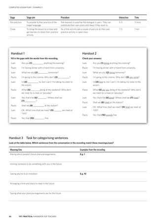 50 TKT: PRACTICAL HANDBOOK FOR TEACHERS
COMPLETED LESSON PLAN | EXAMPLE 5
Meaning/Use Examples from the recording
Asking about people’s future plans/arrangements E.g. 1
Inviting someone to do something with you in the future
Saying yes/no to an invitation E.g. 10
Arranging a time and place to meet in the future
Saying what your plans/arrangements are for the future
Handout 3 Task for categorising sentences
Look at the table below. Which sentences from the conversation in the recording match these meanings/uses?
Handout 2
Check your answers
Juan:	 Are you (1) doing anything this evening?
Paulo:	 I’m having dinner with a friend from university.
Juan:	 What are you (2) doing tomorrow?
Paulo:	 I’m going to the cinema. Why don’t (3) you come?
Juan:	I’d (4) love to, but I can’t. I’m taking my sister to the
airport.
Paulo:	What (5) are you doing at the weekend? Why don’t
we meet for a meal on Saturday?
Juan:	 Yes, that’d be (6) great! Where shall we (7) meet?
Paulo:	 Shall we (8) meet at the station?
Juan: 	 OK. What time shall we meet? (9) Shall we meet at
7.00?
Paulo:	 Yes, that (10) sounds fine.
Handout 1
Fill in the gaps with the words from the recording.
Juan:	 Are you (1) __________ anything this evening?
Paulo:	 I’m having dinner with a friend from university.
Juan:	 What are you (2) _________ tomorrow?
Paulo:	 I’m going to the cinema. Why don’t (3) ___ _______?
Juan:	I’d (4) __________ to, but I can’t. I’m taking my sister to
the airport.
Paulo:	What (5) ____ ____doing at the weekend? Why don’t
we meet for a meal on Saturday?
Juan:	 Yes, that’d be (6) ________! Where shall we
(7) __________?
Paulo:	 Shall we (8) __________ at the station?
Juan: 	 OK. What time shall we meet? (9) _______ we meet at
7.00?
Paulo:	 Yes, that (10) _________ fine.
Stage Stage aim Procedure Interaction Time
Pair practice To provide further practice of the
target language
Ask learners to practise the dialogue in pairs. They can
substitute their own plans and ideas if they want to.
S–S 3 mins
Close To bring the lesson to a close and
get learners to share their practice
activity
As a final activity ask a couple of pairs to do their pair
practice activity in open class.
T–S 1 min
 