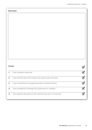 51TKT: PRACTICAL HANDBOOK FOR TEACHERS
COMPLETED LESSON PLAN | EXAMPLE 5
Board plan

Checklist:
 ∙
  1	 I have completed a lesson plan. ∙
  2	 I have attached copies of the handouts and materials used in the lesson. ∙
  3	 I have included details of copyright photocopies of published material. ∙
  4	 I have completed the Cambridge ESOL questionnaire for candidates. ∙
  5	 I have signed the declaration to confirm that this lesson plan is my own work. ∙
✓
✓
✓
✓
✓
✓
 