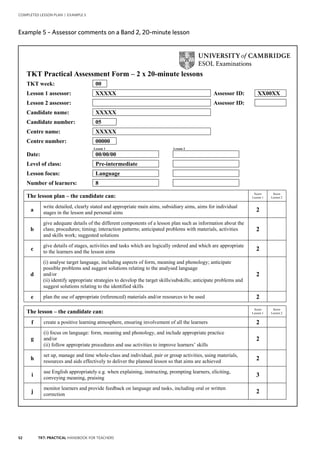 52 TKT: PRACTICAL HANDBOOK FOR TEACHERS
COMPLETED LESSON PLAN | EXAMPLE 5
.
Example 5 – Assessor comments on a Band 2, 20 minute lesson
TKT Practical Assessment Form – 2 x 20-minute lessons
TKT week: 00
Lesson 1 assessor: XXXXX Assessor ID: XX00XX
Lesson 2 assessor: Assessor ID:
Candidate name: XXXXX
Candidate number: 05
Centre name: XXXXX
Centre number: 00000
Lesson 1 Lesson 2
Date: 00/00/00
Level of class: Pre-intermediate
Lesson focus: Language
Number of learners: 8
The lesson plan – the candidate can: Score
Lesson 1
Score
Lesson 2
a
write detailed, clearly stated and appropriate main aims, subsidiary aims, aims for individual
stages in the lesson and personal aims 2
b
give adequate details of the different components of a lesson plan such as information about the
class; procedures; timing; interaction patterns; anticipated problems with materials, activities
and skills work; suggested solutions
2
c
give details of stages, activities and tasks which are logically ordered and which are appropriate
to the learners and the lesson aims 2
d
(i) analyse target language, including aspects of form, meaning and phonology; anticipate
possible problems and suggest solutions relating to the analysed language
and/or
(ii) identify appropriate strategies to develop the target skills/subskills; anticipate problems and
suggest solutions relating to the identified skills
2
e plan the use of appropriate (referenced) materials and/or resources to be used 2
The lesson – the candidate can:
Score
Lesson 1
Score
Lesson 2
f create a positive learning atmosphere, ensuring involvement of all the learners 2
g
(i) focus on language: form, meaning and phonology, and include appropriate practice
and/or
(ii) follow appropriate procedures and use activities to improve learners’ skills
2
h
set up, manage and time whole-class and individual, pair or group activities, using materials,
resources and aids effectively to deliver the planned lesson so that aims are achieved 2
i
use English appropriately e.g. when explaining, instructing, prompting learners, eliciting,
conveying meaning, praising
3
j
monitor learners and provide feedback on language and tasks, including oral or written
correction 2
Example 5 – Assessor comments on a Band 2, 20-minute lesson
 