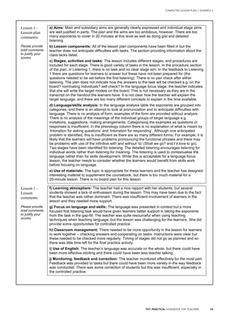 53TKT: PRACTICAL HANDBOOK FOR TEACHERS
COMPLETED LESSON PLAN | EXAMPLE 5
.
Lesson 1 –
Lesson plan
comments:
Please provide
brief comments
to justify your
scores.
a) Aims: Main and subsidiary aims are generally clearly expressed and individual stage aims
are well justified in parts. The plan and the aims are too ambitious, however. There are too
many exponents to cover in 20 minutes at this level as well as doing gist and detailed
listening.
b) Lesson components: All of the lesson plan components have been filled in but the
teacher does not anticipate difficulties with tasks. The section providing information about the
class lacks detail.
c) Stages, activities and tasks: The lesson includes different stages, and procedures are
included for each stage. There is good variety of tasks in the lesson. In the procedure section
of the plan, in Listening 1, there is no task and no clear stage aim. In the feedback to Listening
1 there are questions for learners to answer but these have not been prepared for (the
questions needed to be set before the first listening). There is no pair check after either
listening. The plan does not indicate how the answers to the task will be checked e.g. on the
board? nominating individuals? self check? In the language focus stage, the teacher indicates
that she will write the target models on the board. This is not necessary as they are in the
transcript on the handout the learners have. It is not clear how the teacher will explain the
target language, and there are too many different concepts to explain in the time available.
d) Language/skills analysis: In the language analysis table the exponents are grouped into
categories, and there is an attempt to look at pronunciation and to anticipate difficulties with
language. There is no analysis of form; examples of the form are provided without analysis.
There is no analysis of the meanings of the individual groups of target language e.g.
invitations, suggestions, making arrangements. Categorising the examples as questions or
responses is insufficient. In the phonology column there is no explanation of what is meant by
‘Intonation for asking questions’ and ‘Intonation for responding’. Although one anticipated
problem is identified, this is insufficient as there are so many different forms. For example, it is
likely that the learners will have problems pronouncing the functional phrases and there may
be problems with use of the infinitive with and without ‘to’ (Shall we go? and I’d love to go).
Two stages have been identified for listening. The detailed listening encourages listening for
individual words rather than listening for meaning. The listening is used to contextualise the
language rather than for skills development. While this is acceptable for a language focus
lesson, the teacher needs to consider whether the learners would benefit from skills work
before focusing on language.
e) Use of materials: The topic is appropriate for these learners and the teacher has designed
interesting material to supplement the coursebook, but there is too much material for a
20-minute lesson. There is no board plan for this lesson.
Lesson 1 –
Lesson
comments:
Please provide
brief comments
to justify your
scores.
f) Learning atmosphere: The teacher had a nice rapport with her students, but several
students showed a lack of enthusiasm during the lesson. This may have been due to the fact
that the teacher was rather dominant. There was insufficient involvement of learners in the
lesson and they needed more support.
g) Focus on language and skills: The language was presented in context but a more
focused first listening task would have given learners better support in taking the exponents
from the task in the gap-fill. The teacher was quite resourceful when using teaching
techniques when teaching language, but the lesson was challenging for the learners. She did
provide some opportunities for controlled practice.
h) Classroom management: There needed to be more opportunity in the lesson for learners
to work together – checking answers and cooperating on tasks. Instructions were clear but
these needed to be checked more regularly. Timing of stages did not go as planned and so
there was little time left for the final practice activity.
i) Use of English: The teacher’s language was accurate on the whole, but there could have
been more effective eliciting and there could have been less teacher talking.
j) Monitoring, feedback and correction: The teacher monitored effectively for the most part.
Feedback was provided to tasks but there could have been more variety in the way feedback
was conducted. There was some correction of students but this was insufficient, especially in
the controlled practice.
 