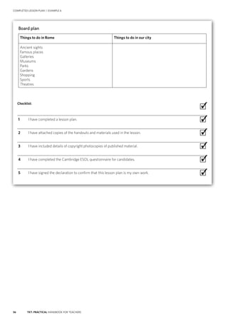 56 TKT: PRACTICAL HANDBOOK FOR TEACHERS
COMPLETED LESSON PLAN | EXAMPLE 6
Board plan
Things to do in Rome Things to do in our city
Ancient sights
Famous places
Galleries
Museums
Parks
Gardens
Shopping
Sports
Theatres
Checklist:
 ∙
  1	 I have completed a lesson plan. ∙
  2	 I have attached copies of the handouts and materials used in the lesson. ∙
  3	 I have included details of copyright photocopies of published material. ∙
  4	 I have completed the Cambridge ESOL questionnaire for candidates. ∙
  5	 I have signed the declaration to confirm that this lesson plan is my own work. ∙
✓
✓
✓
✓
✓
✓
 