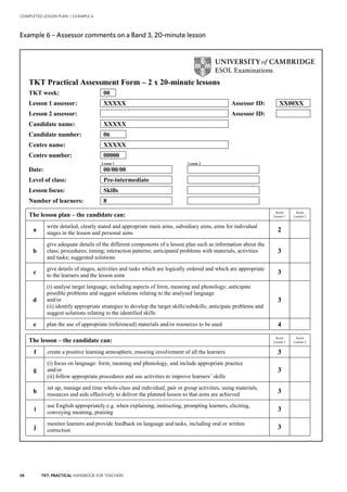 58 TKT: PRACTICAL HANDBOOK FOR TEACHERS
COMPLETED LESSON PLAN | EXAMPLE 6
.
Example 6 – Assessor comments on a Band 3, 20 minute lesson
TKT Practical Assessment Form – 2 x 20-minute lessons
TKT week: 00
Lesson 1 assessor: XXXXX Assessor ID: XX00XX
Lesson 2 assessor: Assessor ID:
Candidate name: XXXXX
Candidate number: 06
Centre name: XXXXX
Centre number: 00000
Lesson 1 Lesson 2
Date: 00/00/00
Level of class: Pre-intermediate
Lesson focus: Skills
Number of learners: 8
The lesson plan – the candidate can:
Score
Lesson 1
Score
Lesson 2
a
write detailed, clearly stated and appropriate main aims, subsidiary aims, aims for individual
stages in the lesson and personal aims 2
b
give adequate details of the different components of a lesson plan such as information about the
class; procedures; timing; interaction patterns; anticipated problems with materials, activities
and tasks; suggested solutions
3
c
give details of stages, activities and tasks which are logically ordered and which are appropriate
to the learners and the lesson aims
3
d
(i) analyse target language, including aspects of form, meaning and phonology; anticipate
possible problems and suggest solutions relating to the analysed language
and/or
(ii) identify appropriate strategies to develop the target skills/subskills; anticipate problems and
suggest solutions relating to the identified skills
3
e plan the use of appropriate (referenced) materials and/or resources to be used 4
The lesson – the candidate can:
Score
Lesson 1
Score
Lesson 2
f create a positive learning atmosphere, ensuring involvement of all the learners 3
g
(i) focus on language: form, meaning and phonology, and include appropriate practice
and/or
(ii) follow appropriate procedures and use activities to improve learners’ skills
3
h
set up, manage and time whole-class and individual, pair or group activities, using materials,
resources and aids effectively to deliver the planned lesson so that aims are achieved
3
i
use English appropriately e.g. when explaining, instructing, prompting learners, eliciting,
conveying meaning, praising 3
j
monitor learners and provide feedback on language and tasks, including oral or written
correction
3
Example 6 – Assessor comments on a Band 3, 20-minute lesson
 