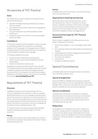 5TKT: PRACTICAL HANDBOOK FOR TEACHERS
AN OVERVIEW OF TKT: PRACTICAL
Teaching
Candidates teach one 40-minute lesson or two 20-minute lessons.
There are five teaching criteria.
Approaches to teaching and learning
Teachers are likely to have a teaching style which is usual in
their teaching context. There is no set approach for lessons.
However, candidates are expected to demonstrate a knowledge
of communicative and other approaches to teaching, and show
familiarity with ELT terminology. The teacher is expected to
demonstrate strategies to motivate and engage learners.
Sources and text types for TKT: Practical
preparation
Extracts, original or adapted, from the following sources may be
helpful in preparing for TKT: Practical:
•	 The TKT Course: Modules 1, 2, and 3 (Cambridge University Press,
2011)
•	 ELT coursebooks (teacher and student books) and supplementary
materials
•	 methodology books on English language teaching and learning
•	 grammar books and dictionaries
•	 ELT journals and magazines
•	 internet forums
•	 see page 6 for additional materials.
Special Circumstances
Cambridge English exams are designed to be fair to all test takers.
This commitment to fairness covers:
Special arrangements
These are available for candidates with a permanent or long-term
disability. Centres should consult the Cambridge ESOL Centre Exams
Manager (CEM) in their area for more details as soon as they become
aware of a candidate who may need special arrangements.
Special consideration
Cambridge ESOL will give special consideration to candidates
affected by adverse circumstances such as illness or bereavement
immediately before or during an exam. Applications for special
consideration must be made through the centre no later than 10
working days after the exam date.
Malpractice
Cambridge ESOL will investigate all cases where candidates are
suspected of copying, collusion or breaking the exam regulations
in some other way. Results may be withheld while they are being
investigated, or because Cambridge ESOL has found an infringement
of regulations. Centres are notified if a candidate’s results have been
investigated.
An overview of TKT: Practical
Aims
TKT: Practical aims to provide candidates with the opportunity to
demonstrate that they can:
•	 apply their knowledge of planning and teaching to a practical
classroom situation
•	 plan and deliver a lesson/lessons which focus on language and
skills development
•	 set up and manage learning activities designed to achieve
specified aims
•	 manage the classroom environment in a way that encourages
learner participation.
Candidature
TKT: Practical is suitable for teachers of English in primary, secondary
or adult teaching contexts and is intended for an international
audience of non-first language or first language teachers of English.
Candidates taking TKT: Practical will normally have some experience
of teaching English to speakers of other languages.
TKT: Practical candidates may include:
•	 teachers who wish to develop their teaching practice
•	 teachers who are moving to teaching English after teaching
another subject
•	 teachers on initial teacher training courses.
Candidates are not required to fulfil any specific entry criteria for
TKT: Practical and there are no formal English requirements. However,
candidates are expected to be familiar with language relating to
the practice of ELT. A non-exhaustive list of teaching terminology is
provided in the TKT Glossary, which can be found on the Cambridge
ESOL website: www.CambridgeESOL.org/TKT
Requirements of TKT: Practical
Structure
Candidates are assessed on 40 minutes’ teaching. This may
consist of a single lesson with real learners in which the candidate
demonstrates that they can focus on language and develop learners’
skills. Or the assessment can take place in two 20-minute lessons. If
two 20-minute lessons are taught, then one of the 20-minute lessons
may be peer teaching. The other 20-minute lesson must be with real
learners. One of the 20-minute lessons must focus on language and
the other must focus on developing learners’ skills.
TKT: Practical consists of two parts: planning and teaching. Marks
awarded to teaching are given greater weight in the overall
assessment.
Planning
Candidates must complete a lesson plan template which includes a
record of lesson preparation and procedures for the lesson. There are
five lesson planning criteria.
 