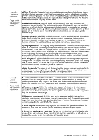 59TKT: PRACTICAL HANDBOOK FOR TEACHERS
COMPLETED LESSON PLAN | EXAMPLE 6
.
Lesson 1 –
Lesson plan
comments:
Please provide
brief comments
to justify your
scores.
a) Aims: The teacher has stated main aims, subsidiary aims and aims for individual stages.
Aims for individual stages are mostly clearly expressed but reading subskills aims could be
provided for reading stages. The main aim is not specific enough. It is not clear what kind of
text the learners have to produce i.e. descriptive text advertising their city, and that they are
expected to review the language learned earlier.
b) Lesson components: All of the lesson plan components have been completed and
procedures are well detailed. The section on anticipated difficulties with tasks has identified
two areas of difficulty, but the solutions need to include specific strategies for how learners
should use the time given, e.g. in the reading, the learners could be told to look only for things
people can do in Rome, and in the writing to focus only on ideas and not accuracy in the
first-draft stage.
c) Stages, activities and tasks: The plan is logically ordered with clear stages, activities and
tasks. The first half of the plan is overly teacher-centred – for example the warmer and
brainstorming activity could be done in pairs or groups as this would allow weaker/shyer
learners, who may not want to call things out in class, more chance to participate.
d) Language analysis: The language analysis table includes a record of vocabulary that may
come up in the lesson. Vocabulary is listed under ‘form’ but the teacher needed to include
parts of speech for the vocabulary listed e.g. noun, plural noun, adjective etc. In the phonology
column, accurate phonemic script is included but the teacher could have used stress marks to
show word stress. Some appropriate anticipated problems are suggested but some
pronunciation difficulties could be anticipated. In the solutions section, examples of concept
questions could have been provided.
Skills analysis: An appropriate scan reading task is provided and writing tasks fit a process
writing model. The teacher could have considered preparing the learners for the scan reading
task by asking them to look at the text for gist first. She also needed to consider the skills the
learners would be using in the editing stage of the lesson.
e) Use of materials: The lesson is well designed and the teacher uses appropriate authentic
material which is interesting for this age group. The lesson builds on work done in previous
lessons and the teacher gives good reasons for selecting the material.
Lesson 1 –
Lesson
comments:
Please provide
brief comments
to justify your
scores.
f) Learning atmosphere: The teacher had a confident manner and used names consistently.
Frequent praise encouraged student participation. She involved students by eliciting and
providing tasks but the early stages of the lesson were rather teacher-centred and learners
would have benefited from more cooperative work, especially in the brainstorming activity.
g) Focus on language/skills: The reading tasks focused effectively on developing scan
reading skills and the text provided a good model for students to follow. The learners did
produce a text of their own but there was not enough time for them to discuss the suggestions
they had made in the editing stage.
h) Classroom management: Activities were set up reasonably well although students
needed to know that they would have a chance to re-write their draft. This would have helped
to get them to do the writing more quickly and to focus on content. Pair and group feedback
were encouraged in the second half of the lesson.
i) Use of English: The teacher’s language was accurate and well graded on the whole but
there could have been less teacher talking, especially in the first half of the lesson.
j) Monitoring, feedback and correction: The teacher monitored and provided feedback to
groups. Errors were collected during the writing task but there was no time to follow these up
in class. She needed to give more attention to the weaker group.
 