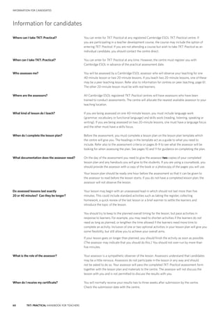60 TKT: PRACTICAL HANDBOOK FOR TEACHERS
INFORMATION FOR CANDIDATES
Information for candidates
Where can I take TKT: Practical?	 You can enter for TKT: Practical at any registered Cambridge ESOL TKT: Practical centre. If
you are participating in a teacher development course, the course may include the option of
entering TKT: Practical. If you are not attending a course but wish to take TKT: Practical as an
individual candidate, you should contact the centre direct.
When can I take TKT: Practical?	 You can enter for TKT: Practical at any time. However, the centre must register you with
Cambridge ESOL in advance of the practical assessment date.
Who assesses me?	 You will be assessed by a Cambridge ESOL assessor who will observe your teaching for one
40-­minute lesson or two 20-­minute lessons. If you teach two 20-­minute lessons, one of these
may be a peer teaching lesson. Refer also to information for centres on peer teaching, page 61.
The other 20-­minute lesson must be with real learners.
Where are the assessors?	 All Cambridge ESOL registered TKT: Practical centres will have assessors who have been
trained to conduct assessments. The centre will allocate the nearest available assessor to your
teaching location.
What kind of lesson do I teach?	 If you are being assessed on one 40-minute lesson, you must include language work
(grammar, vocabulary or functional language) and skills work (reading, listening, speaking or
writing). If you are being assessed on two 20-minute lessons, one must have a language focus
and the other must have a skills focus.
When do I complete the lesson plan?	 Before the assessment, you must complete a lesson plan on the lesson plan template which
the centre will give you. The headings in the template act as a guide to what you need to
include. Refer also to the assessment criteria on pages 8–9 to see what the assessor will be
looking for when assessing the plan. See pages 10 and 11 for guidance on completing the plan.
What documentation does the assessor need?	 On the day of the assessment you need to give the assessor two copies of your completed
lesson plan and any handouts you will give to the students. If you are using a coursebook, you
should provide the assessor with a copy of the book or a photocopy of the pages you will use.
	 Your lesson plan should be ready one hour before the assessment so that it can be given to
the assessor to read before the lesson starts. If you do not have a completed lesson plan, the
assessor will not observe the lesson.
Do assessed lessons last exactly	 Your lesson may begin with an unassessed lead-­in which should not last more than five
20 or 40 minutes? Can they be longer?	 minutes. This could include standard activities such as taking the register, collecting
homework, a quick review of the last lesson or a brief warmer to settle the learners and
introduce the topic of the lesson.
	 You should try to keep to the planned overall timing for the lesson, but pace activities in
response to learners. For example, you may need to shorten activities if the learners do not
need as long as planned, or lengthen the time allowed if the learners need more time to
complete an activity. Inclusion of one or two optional activities in your lesson plan will give you
some flexibility, but still allow you to achieve your overall aims.
	 If your lesson goes on longer than planned, you should finish the activity as soon as possible.
(The assessor may indicate that you should do this.) You should not over-­run by more than
five minutes.
What is the role of the assessor?	 Your assessor is a sympathetic observer of the lesson. Assessors understand that candidates
may be a little nervous. Assessors do not participate in the lesson in any way and should
not be asked to do so. Your assessor will pass the completed TKT: Practical assessment form
together with the lesson plan and materials to the centre. The assessor will not discuss the
lesson with you and is not permitted to discuss the results with you.
When do I receive my certificate?	 You will normally receive your results two to three weeks after submission by the centre.
Check the submission date with the centre.
 