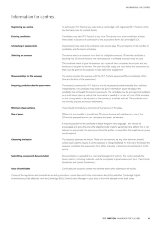 61TKT: PRACTICAL HANDBOOK FOR TEACHERS
INFORMATION FOR CENTRES
Information for centres
Registering as a centre	 To administer TKT: Practical you need to be a Cambridge ESOL registered TKT: Practical centre.
See the back cover for contact details.
Entering candidates	 Candidates may take TKT: Practical at any time. The centre must enter candidates at least
three weeks in advance of submission of the assessment forms to Cambridge ESOL.
Scheduling of assessments	 Assessments may need to be scheduled over several days. This will depend on the number of
candidates and the lesson schedules.
Selecting an assessor	 The centre selects an assessor from their list of eligible assessors. Where the candidate is
teaching two 20-­minute lessons, the same assessor or different assessors may be used.
	 The candidate needs to give the assessor two copies of their completed lesson plan and any
handouts to be given to learners. The plan should be ready one hour before the assessment so
that it can be given to the assessor to read before the assessment.
Documentation for the assessor	 The centre provides the assessor with the TKT: Practical assessment form and details of the
time and location of the assessment.
Preparing candidates for the assessment	 The lesson(s) assessed for TKT: Practical should be prepared and delivered by the candidate
independently. The candidate may need to be given information about the class if the
candidate has not taught the learners previously. The candidate may be given general feedback
on a draft lesson plan e.g. advice that more detail is needed in certain sections of the template,
or that timing needs to be adjusted, or the number of activities reduced. The candidate must
not formally practise the lesson beforehand.
Minimum class numbers	 There should normally be a minimum of five learners in the class.
Use of peers 	 Where it is not possible to provide two 20-­minute lessons with real learners, one of the
20-minute assessed lessons can take place with peers as learners.
	 It may be possible for the candidate to teach the peers new language – this should be
encouraged as it gives the peers the opportunity to respond as real learners. Where this is not
relevant or appropriate, the peer group should be guided to respond as the target learner group
would respond.
Observing the lesson 	 The assessor observes the lesson. There will not normally be any other observer present
unless local customs require it, or the assessor is being monitored. At the end of the lesson the
assessor completes the assessment form either manually or electronically and sends it to the
centre.
Submitting assessment documentation	Documentation is uploaded to a Learning Management System. The centre uploads the
lesson plan(s), including materials, and the completed original assessment form. (See Centre
Guidelines and Upload Guidelines.)
Issue of certificates	 Certificates are issued to centres two to three weeks after submission of results.
Copies of the regulations and more details on entry procedure, current fees and further information about this and other Cambridge English
examinations can be obtained from the Cambridge ESOL Centre Exams Manager in your area, or from the address on the back cover.
 