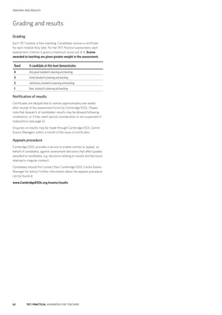 62 TKT: PRACTICAL HANDBOOK FOR TEACHERS
GRADING AND RESULTS
Grading and results
Grading
Each TKT module is free-­standing. Candidates receive a certificate
for each module they take. For the TKT: Practical assessment, each
assessment criterion is given a maximum score out of 4. Scores
awarded to teaching are given greater weight in the assessment.
Band A candidate at this level demonstrates
4 Very good standard in planning and teaching
3 Good standard in planning and teaching
2 Satisfactory standard in planning and teaching
1 Basic standard in planning and teaching
Notification of results
Certificates are despatched to centres approximately two weeks
after receipt of the assessment forms by Cambridge ESOL. Please
note that despatch of candidates’ results may be delayed following
moderation, or if they need special consideration or are suspected of
malpractice (see page 5).
Enquiries on results may be made through Cambridge ESOL Centre
Exams Managers within a month of the issue of certificates.
Appeals procedure
Cambridge ESOL provides a service to enable centres to appeal, on
behalf of candidates, against assessment decisions that affect grades
awarded to candidates, e.g. decisions relating to results and decisions
relating to irregular conduct.
Candidates should first contact their Cambridge ESOL Centre Exams
Manager for advice. Further information about the appeals procedure
can be found at
www.CambridgeESOL.org/exams/results
 