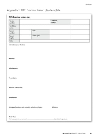 63TKT: PRACTICAL HANDBOOK FOR TEACHERS
APPENDIX 1
Appendix 1: TKT: Practical lesson plan template
TKT: Practical lesson plan
Centre
number:
Candidate
number:
Candidate
name:
Lesson
number:
Level:
Lesson
length:
Lesson type:
Date:
Information about the class:
Main aim:
Subsidiary aim:
Personal aim:
Materials (referenced):
Assumptions:
Anticipated problems with materials, activities and tasks:	 Solutions:
Declaration:
This lesson plan is my own work .......................................................................................... (candidate’s signature).
 
