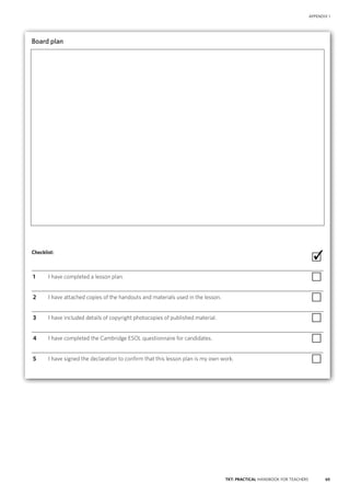65TKT: PRACTICAL HANDBOOK FOR TEACHERS
APPENDIX 1
Board plan

Checklist:
 ∙
  1	 I have completed a lesson plan. ∙
  2	 I have attached copies of the handouts and materials used in the lesson. ∙
  3	 I have included details of copyright photocopies of published material. ∙
  4	 I have completed the Cambridge ESOL questionnaire for candidates. ∙
  5	 I have signed the declaration to confirm that this lesson plan is my own work. ∙
✓
 