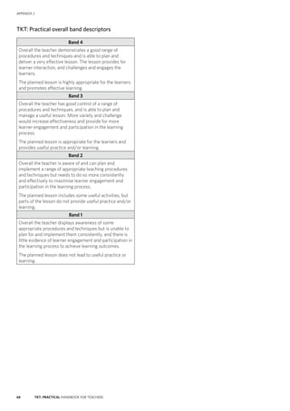 68 TKT: PRACTICAL HANDBOOK FOR TEACHERS
APPENDIX 2
TKT: Practical overall band descriptors
Band 4
Overall the teacher demonstrates a good range of
procedures and techniques and is able to plan and
deliver a very effective lesson. The lesson provides for
learner interaction, and challenges and engages the
learners.
The planned lesson is highly appropriate for the learners
and promotes effective learning.
Band 3
Overall the teacher has good control of a range of
procedures and techniques, and is able to plan and
manage a useful lesson. More variety and challenge
would increase effectiveness and provide for more
learner engagement and participation in the learning
process.
The planned lesson is appropriate for the learners and
provides useful practice and/or learning.
Band 2
Overall the teacher is aware of and can plan and
implement a range of appropriate teaching procedures
and techniques but needs to do so more consistently
and effectively to maximise learner engagement and
participation in the learning process.
The planned lesson includes some useful activities, but
parts of the lesson do not provide useful practice and/or
learning.
Band 1
Overall the teacher displays awareness of some
appropriate procedures and techniques but is unable to
plan for and implement them consistently, and there is
little evidence of learner engagement and participation in
the learning process to achieve learning outcomes.
The planned lesson does not lead to useful practice or
learning.
 