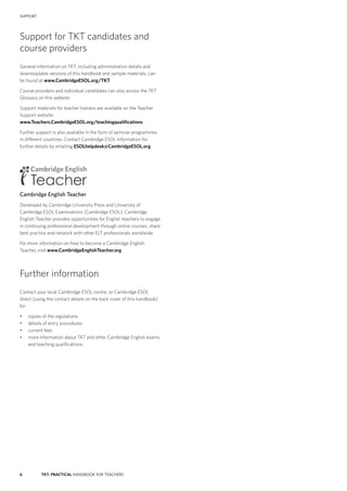 6 TKT: PRACTICAL HANDBOOK FOR TEACHERS
SUPPORT
Support for TKT candidates and
course providers
General information on TKT, including administration details and
downloadable versions of this handbook and sample materials, can
be found at www.CambridgeESOL.org/TKT
Course providers and individual candidates can also access the TKT
Glossary on this website.
Support materials for teacher trainers are available on the Teacher
Support website.
www.Teachers.CambridgeESOL.org/teachingqualifications
Further support is also available in the form of seminar programmes
in different countries. Contact Cambridge ESOL Information for
further details by emailing ESOLhelpdesk@CambridgeESOL.org
Cambridge English Teacher
Developed by Cambridge University Press and University of
Cambridge ESOL Examinations (Cambridge ESOL), Cambridge
English Teacher provides opportunities for English teachers to engage
in continuing professional development through online courses, share
best practice and network with other ELT professionals worldwide.
For more information on how to become a Cambridge English
Teacher, visit www.CambridgeEnglishTeacher.org
Further information
Contact your local Cambridge ESOL centre, or Cambridge ESOL
direct (using the contact details on the back cover of this handbook)
for:
•	 copies of the regulations
•	 details of entry procedures
•	 current fees
•	 more information about TKT and other Cambridge English exams
and teaching qualifications.
 