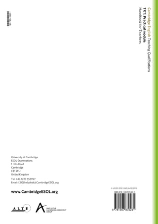 University of Cambridge
ESOL Examinations
1 Hills Road
Cambridge
CB1 2EU
United Kingdom
Tel: +44 1223 553997
Email: ESOLhelpdesk@CambridgeESOL.org
www.CambridgeESOL.org
*2675349929*
9 781907 870231
ISBN 978-1-907870-23-1
CambridgeEnglishTeachingQualifications
TKT:Practicalmodule
HandbookforTeachers
© UCLES 2012 | EMC/6412/2Y10
 