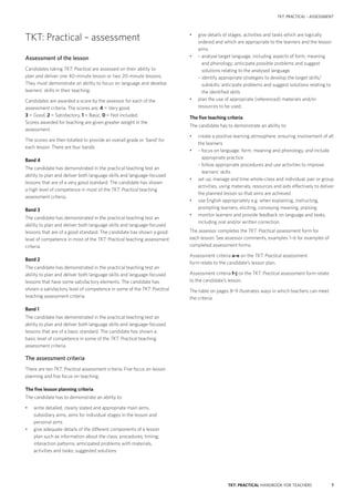7TKT: PRACTICAL HANDBOOK FOR TEACHERS
TKT: PRACTICAL – ASSESSMENT
•	 give details of stages, activities and tasks which are logically
ordered and which are appropriate to the learners and the lesson
aims
•	 – analyse target language, including aspects of form, meaning
and phonology; anticipate possible problems and suggest
solutions relating to the analysed language
	 – identify appropriate strategies to develop the target skills/
subskills; anticipate problems and suggest solutions relating to
the identified skills
•	 plan the use of appropriate (referenced) materials and/or
resources to be used.
The five teaching criteria
The candidate has to demonstrate an ability to:
•	 create a positive learning atmosphere, ensuring involvement of all
the learners
•	 – focus on language: form, meaning and phonology, and include
appropriate practice
	– follow appropriate procedures and use activities to improve
learners’ skills
•	 	set up, manage and time whole-class and individual, pair or group
activities, using materials, resources and aids effectively to deliver
the planned lesson so that aims are achieved
•	 	use English appropriately e.g. when explaining, instructing,
prompting learners, eliciting, conveying meaning, praising
•	 	monitor learners and provide feedback on language and tasks,
including oral and/or written correction.
The assessor completes the TKT: Practical assessment form for
each lesson. See assessor comments, examples 1–6 for examples of
completed assessment forms.
Assessment criteria a–e on the TKT: Practical assessment
form relate to the candidate’s lesson plan.
Assessment criteria f–j on the TKT: Practical assessment form relate
to the candidate’s lesson.
The table on pages 8–9 illustrates ways in which teachers can meet
the criteria.
TKT: Practical – assessment
Assessment of the lesson
Candidates taking TKT: Practical are assessed on their ability to
plan and deliver one 40-­minute lesson or two 20-­minute lessons.
They must demonstrate an ability to focus on language and develop
learners’ skills in their teaching.
Candidates are awarded a score by the assessor for each of the
assessment criteria. The scores are: 4 = Very good,
3 = Good, 2 = Satisfactory, 1 = Basic, 0 = Not included.
Scores awarded for teaching are given greater weight in the
assessment.
The scores are then totalled to provide an overall grade or ‘band’ for
each lesson. There are four bands:
Band 4
The candidate has demonstrated in the practical teaching test an
ability to plan and deliver both language skills and language-focused
lessons that are of a very good standard. The candidate has shown
a high level of competence in most of the TKT: Practical teaching
assessment criteria.
Band 3
The candidate has demonstrated in the practical teaching test an
ability to plan and deliver both language skills and language-focused
lessons that are of a good standard. The candidate has shown a good
level of competence in most of the TKT: Practical teaching assessment
criteria.
Band 2
The candidate has demonstrated in the practical teaching test an
ability to plan and deliver both language skills and language-focused
lessons that have some satisfactory elements. The candidate has
shown a satisfactory level of competence in some of the TKT: Practical
teaching assessment criteria.
Band 1
The candidate has demonstrated in the practical teaching test an
ability to plan and deliver both language skills and language-focused
lessons that are of a basic standard. The candidate has shown a
basic level of competence in some of the TKT: Practical teaching
assessment criteria.
The assessment criteria
There are ten TKT: Practical assessment criteria. Five focus on lesson
planning and five focus on teaching.
The five lesson planning criteria
The candidate has to demonstrate an ability to:
•	 write detailed, clearly stated and appropriate main aims,
subsidiary aims, aims for individual stages in the lesson and
personal aims
•	 give adequate details of the different components of a lesson
plan such as information about the class; procedures; timing;
interaction patterns; anticipated problems with materials,
activities and tasks; suggested solutions
 