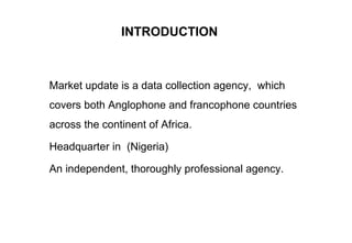 INTRODUCTION
Market update is a data collection agency, which
covers both Anglophone and francophone countries
across the continent of Africa.
Headquarter in (Nigeria)
An independent, thoroughly professional agency.
 