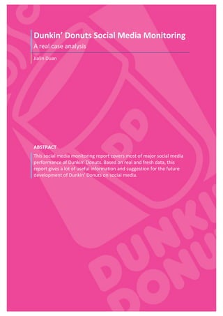  
Dunkin’	
  Donuts	
  Social	
  Media	
  Monitoring	
  
A	
  real	
  case	
  analysis	
  
Jialin	
  Duan	
  
ABSTRACT	
  
This	
  social	
  media	
  monitoring	
  report	
  covers	
  most	
  of	
  major	
  social	
  media	
  
performance	
  of	
  Dunkin’	
  Donuts.	
  Based	
  on	
  real	
  and	
  fresh	
  data,	
  this	
  
report	
  gives	
  a	
  lot	
  of	
  useful	
  information	
  and	
  suggestion	
  for	
  the	
  future	
  
development	
  of	
  Dunkin’	
  Donuts	
  on	
  social	
  media.	
  
	
  
	
   	
  
 