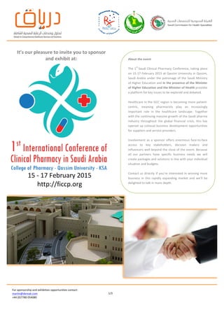  
	
  
	
  
	
  
	
  
	
  
	
  
	
  
	
  
1/3	
  
For	
  sponsorship	
  and	
  exhibition	
  opportunities	
  contact:	
  
martin@dereak.com	
  
+44	
  (0)7780	
  054080	
  
	
   	
  
	
  
	
  
	
  
	
  
	
  
	
  
	
  
	
   	
  
15	
  -­‐	
  17	
  February	
  2015	
  
http://ficcp.org	
  
	
  
It’s	
  our	
  pleasure	
  to	
  invite	
  you	
  to	
  sponsor	
  
and	
  exhibit	
  at:	
  
	
  
About	
  the	
  event	
  
	
  
The	
  1
st	
  
Saudi	
  Clinical	
  Pharmacy	
  Conference,	
  taking	
  place	
  
on	
  15-­‐17	
  February	
  2015	
  at	
  Qassim	
  University	
  in	
  Qassim,	
  
Saudi	
  Arabia	
   under	
  the	
  patronage	
  of	
  the	
  Saudi	
  Ministry	
  
of	
  Higher	
  Education	
  and	
  in	
  the	
  presence	
  of	
  the	
  Minister	
  
of	
  Higher	
  Education	
  and	
  the	
  Minister	
  of	
  Health	
  provides	
  
a	
  platform	
  for	
  key	
  issues	
  to	
  be	
  explored	
  and	
  debated.	
  
Healthcare	
  in	
  the	
  GCC	
  region	
  is	
  becoming	
  more	
  patient-­‐
centric,	
   meaning	
   pharmacists	
   play	
   an	
   increasingly	
  
important	
   role	
   in	
   the	
   healthcare	
   landscape.	
   Together	
  
with	
  the	
  continuing	
  massive	
  growth	
  of	
  the	
  Saudi	
  pharma	
  
industry	
   throughout	
   the	
   global	
   financial	
   crisis,	
   this	
   has	
  
opened	
  up	
  colossal	
  business	
  development	
  opportunities	
  
for	
  suppliers	
  and	
  service	
  providers.	
  
	
  
Involvement	
   as	
   a	
   sponsor	
   offers	
   enormous	
   face-­‐to-­‐face	
  
access	
   to	
   key	
   stakeholders,	
   decision	
   makers	
   and	
  
influencers	
  well	
  beyond	
  the	
  close	
  of	
  the	
  event.	
  Because	
  
all	
   our	
   partners	
   have	
   specific	
   business	
   needs	
   we	
   will	
  
create	
  packages	
  and	
  solutions	
  in	
  line	
  with	
  your	
  individual	
  
situation	
  and	
  budgets.	
  
	
  
Contact	
   us	
  directly	
   if	
  you’re	
   interested	
  in	
  winning	
  more	
  
business	
   in	
   this	
   rapidly	
   expanding	
   market	
   and	
   we’ll	
   be	
  
delighted	
  to	
  talk	
  in	
  more	
  depth.	
  
 