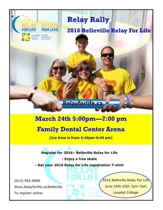 Relay Rally
2016 Belleville Relay For Life
March 24th 5:00pm—7:00 pm
Family Dental Center Arena
(Ice time is from 5:45pm-6:45 pm)
Register for 2016– Belleville Relay for Life
- Enjoy a free skate
- Get your 2016 Relay for Life registration T-shirt
(613) 962-0686
Www.Relayforlife.ca/Belleville
To register online
2016 Belleville Relay For Life
June 24th-25th 7pm-7am
Loyalist College
 