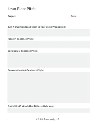Project:
Just A Question (Lead them to your Value Proposition)
Lean Plan: Pitch
Pique (1 Sentence Pitch)
Curious (2-3 Sentence Pitch)
Conversation (4-6 Sentence Pitch)
Quick Hits (3 Words that Diﬀerentiate You)
Date:
 